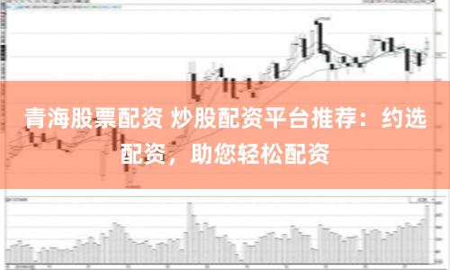 青海股票配資 炒股配資平臺(tái)推薦：約選配資，助您輕松配資